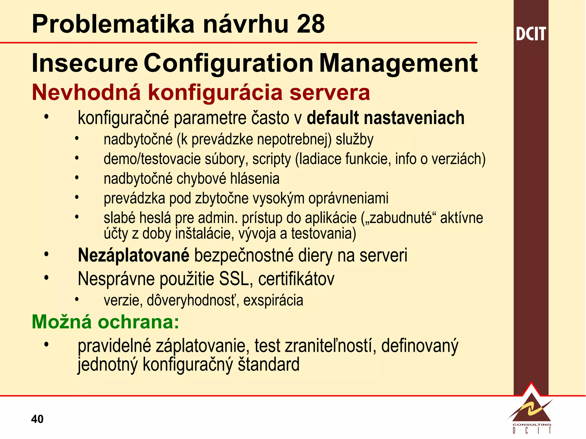 Problematika návrhu 28 Insecure   Configuration   Management Nevhodná konfigurácia servera  konfiguračné parametre často v  default nastaveniach nadbytočné (k prevádzke nepotrebnej) služby demo/testovacie súbory, scripty (ladiace funkcie, info o verziách) nadbytočné chybové hlásenia prevádzka pod zbytočne vysokým oprávneniami slabé heslá pre admin. prístup do aplikácie („zabudnuté“ aktívne účty z doby inštalácie, vývoja a testovania) Nezáplatované  bezpečnostné diery na serveri Nesprávne použitie SSL, certifikátov  verzie, dôveryhodnosť, exspirácia Možná ochrana: pravidelné záplatovanie, test zraniteľností, definovaný jednotný konfiguračný štandard 