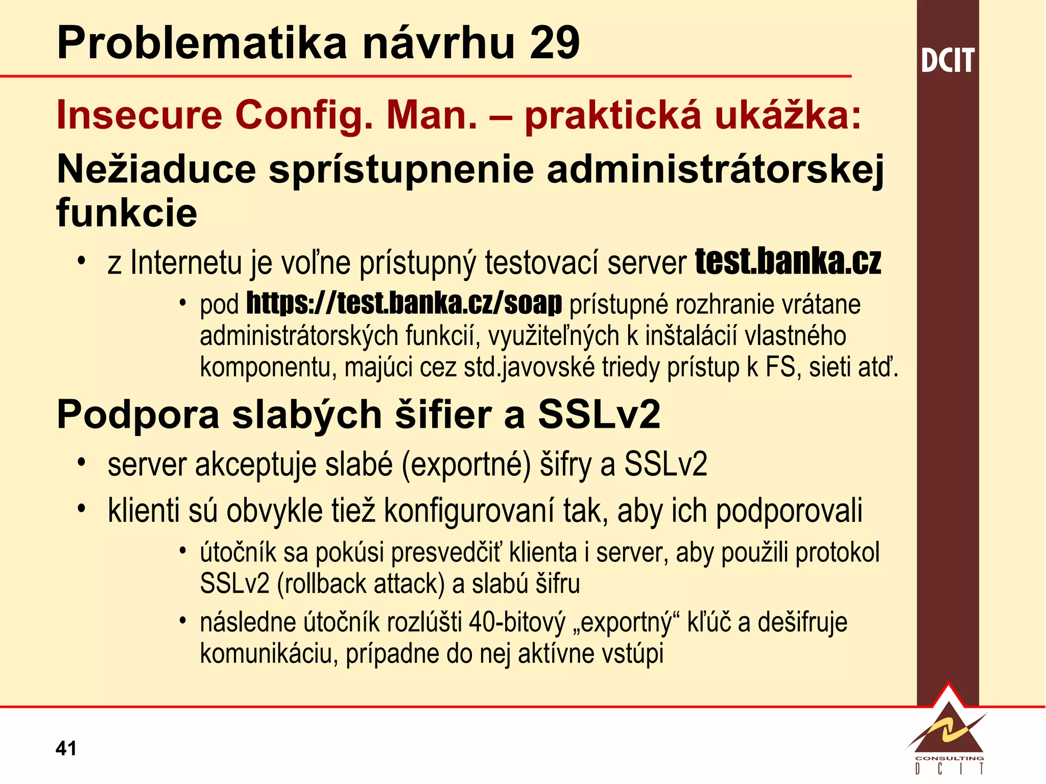 Problematika návrhu 29 Insecure   Config.   Man. – praktická  ukážka: Nežiaduce sprístupnenie administrátorskej funkcie z Internetu je voľne prístupný testovací server  test.banka.cz   pod  https://test.banka.cz/soap  prístupné rozhranie vrátane administrátorských funkcií, využiteľných k inštalácií vlastného komponentu, majúci cez std.javovské triedy prístup k FS, sieti atď. Podpora slabých šifier a SSLv2 server akceptuje slabé (exportné) šifry a SSLv2 klienti sú obvykle tiež konfigurovaní tak, aby ich podporovali útočník sa pokúsi presvedčiť klienta i server, aby použili protokol SSLv2 (rollback attack) a slabú šifru následne útočník rozlúšti 40-bitový „exportný“ kľúč a dešifruje komunikáciu, prípadne do nej aktívne vstúpi 