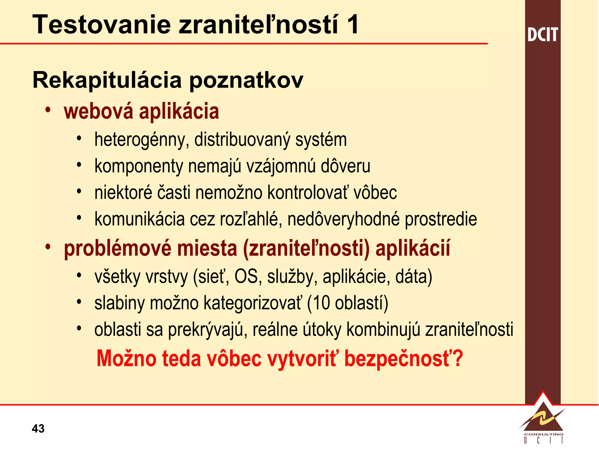 Testovanie zraniteľností 1 Rekapitulácia poznatkov webová aplikácia heterogénny, distribuovaný systém komponenty nemajú vzájomnú dôveru niektoré časti nemožno kontrolovať vôbec komunikácia cez rozľahlé, nedôveryhodné prostredie problémové miesta (zraniteľnosti) aplikácií všetky vrstvy (sieť, OS, služby, aplikácie, dáta) slabiny možno kategorizovať (10 oblastí)  oblasti sa prekrývajú, reálne útoky kombinujú zraniteľnosti Možno teda vôbec vytvoriť bezpečnosť? 
