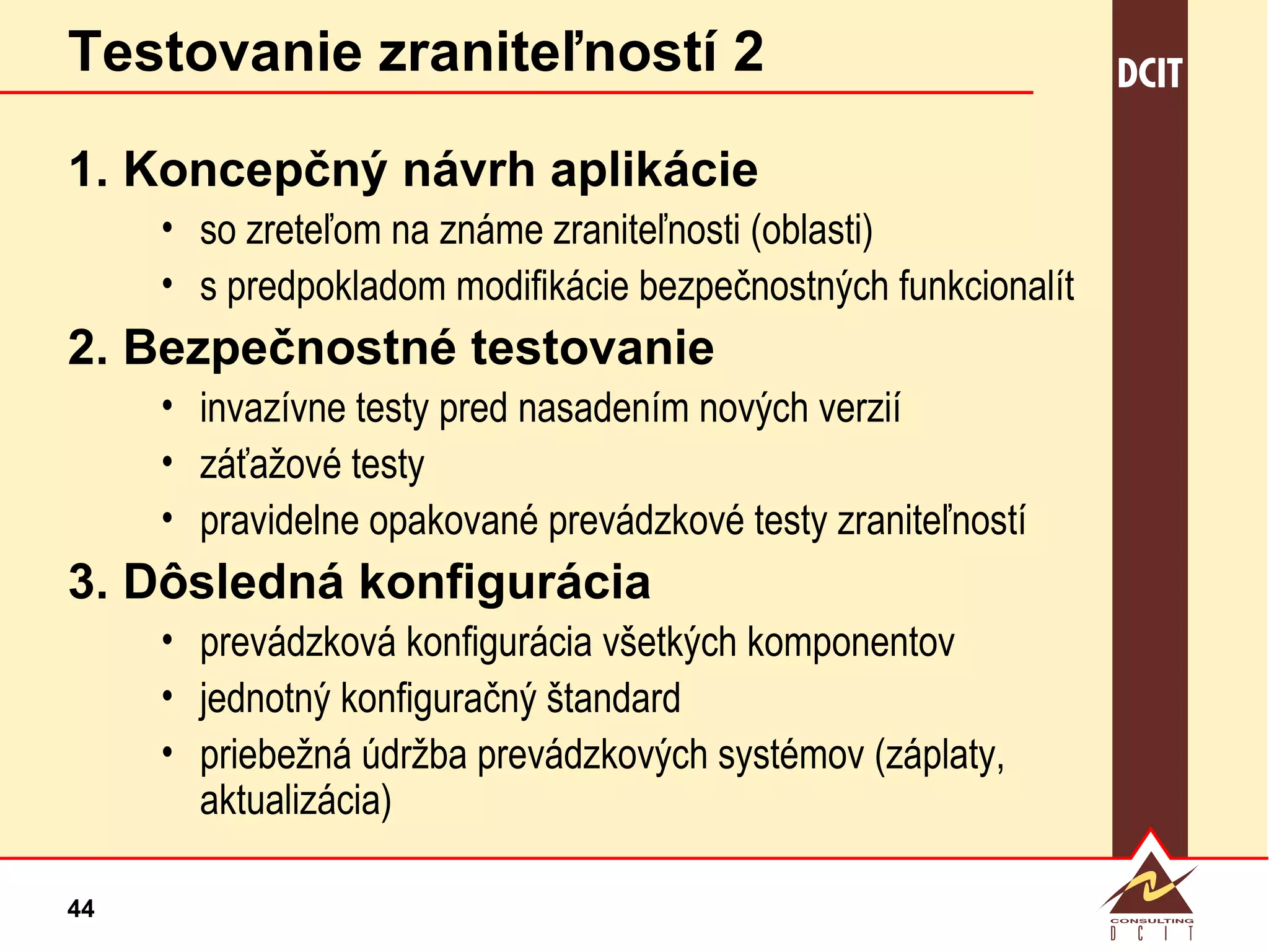 Testovanie zraniteľností 2 1. Koncepčný návrh aplikácie so zreteľom na známe zraniteľnosti (oblasti) s predpokladom modifikácie bezpečnostných funkcionalít 2. Bezpečnostné testovanie invazívne testy pred nasadením nových verzií záťažové testy pravidelne opakované prevádzkové testy zraniteľností 3. Dôsledná konfigurácia prevádzková konfigurácia všetkých komponentov  jednotný konfiguračný štandard priebežná údržba prevádzkových systémov (záplaty, aktualizácia) 