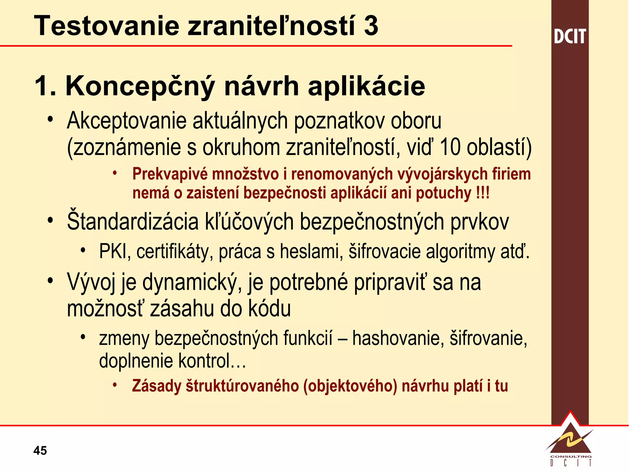 Testovanie zraniteľností 3 1. Koncepčný návrh aplikácie Akceptovanie aktuálnych poznatkov oboru (zoznámenie s okruhom zraniteľností, viď 10 oblastí) Prekvapivé množstvo i renomovaných vývojárskych firiem nemá o zaistení bezpečnosti aplikácií ani potuchy !!! Štandardizácia kľúčových bezpečnostných prvkov PKI, certifikáty, práca s heslami, šifrovacie algoritmy atď. Vývoj je dynamický, je potrebné pripraviť sa na možnosť zásahu do kódu zmeny bezpečnostných funkcií – hashovanie, šifrovanie, doplnenie kontrol… Zásady štruktúrovaného (objektového) návrhu platí i tu  