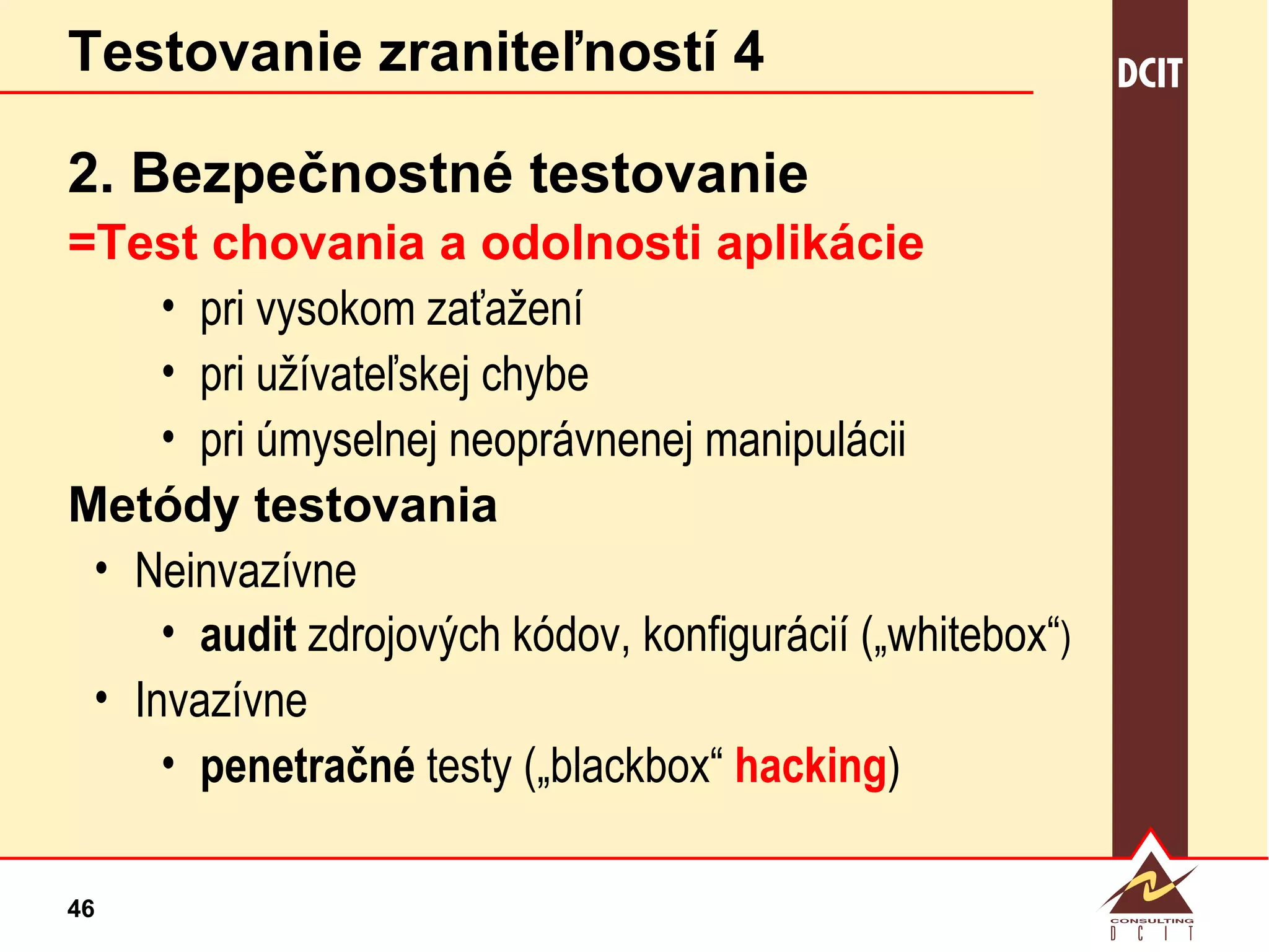 Testovanie zraniteľností 4 2. Bezpečnostné testovanie =Test chovania a odolnosti aplikácie pri vysokom zaťažení pri užívateľskej chybe pri úmyselnej neoprávnenej manipulácii Metódy testovania Neinvazívne audit  zdrojových kódov, konfigurácií („whitebox“ ) Invazívne penetračné  testy („blackbox“  hacking ) 