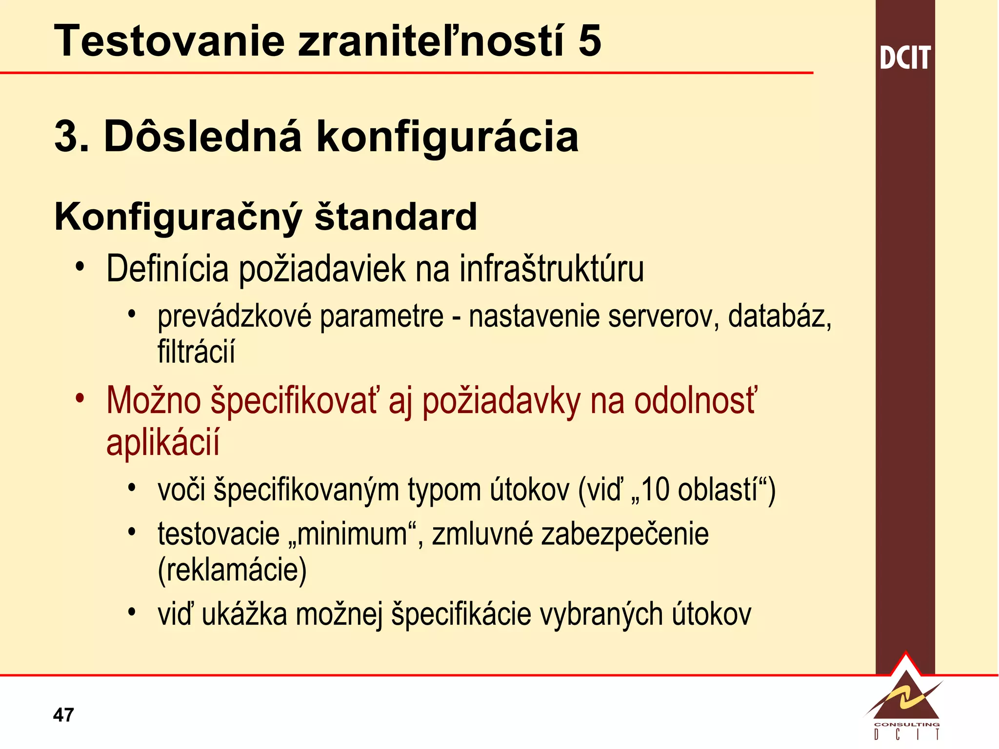 Testovanie zraniteľností 5 3. Dôsledná konfigurácia Konfiguračný štandard Definícia požiadaviek na infraštruktúru prevádzkové parametre - nastavenie serverov, databáz, filtrácií Možno špecifikovať aj požiadavky na odolnosť aplikácií voči špecifikovaným typom útokov (viď „10 oblastí“) testovacie „minimum“, zmluvné zabezpečenie (reklamácie) viď ukážka možnej špecifikácie vybraných útokov 