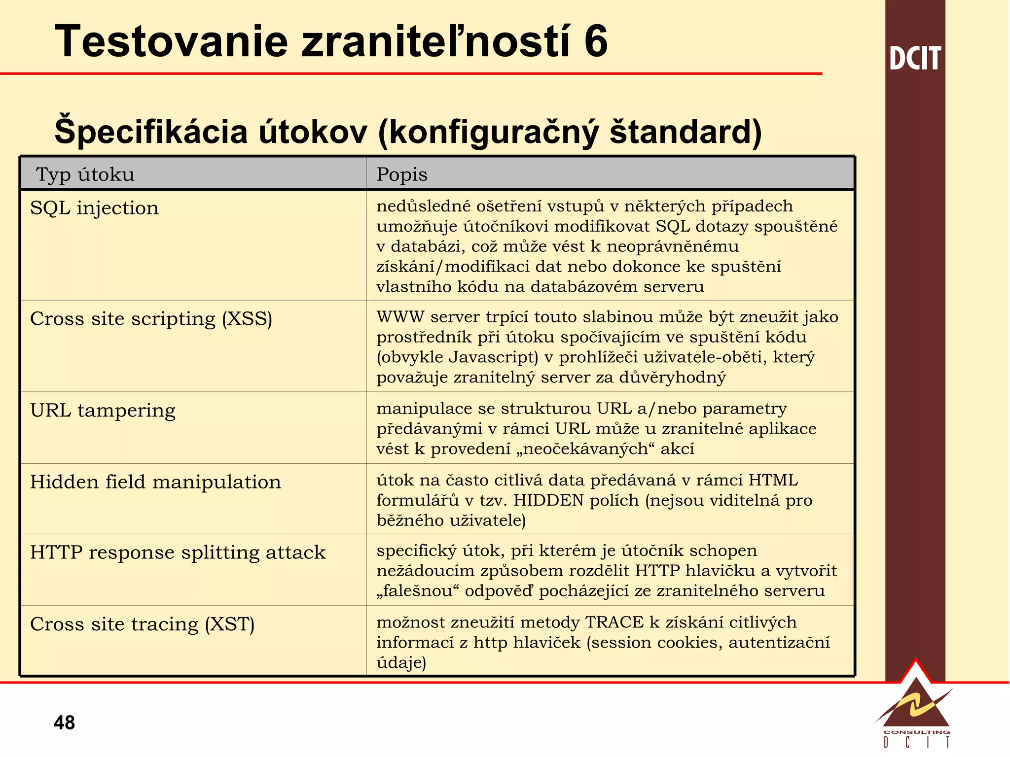 Testovanie zraniteľností 6 Špecifikácia útokov (konfiguračný štandard) možnost zneužití metody TRACE k získání citlivých informací z http hlaviček (session cookies, autentizační údaje) Cross site tracing (XST) specifický útok, při kterém je útočník schopen nežádoucím způsobem rozdělit HTTP hlavičku a vytvořit „falešnou“ odpověď pocházející ze zranitelného serveru HTTP response splitting attack útok na často citlivá data předávaná v rámci HTML formulářů v tzv. HIDDEN polích (nejsou viditelná pro běžného uživatele) Hidden field manipulation manipulace se strukturou URL a/nebo parametry předávanými v rámci URL může u zranitelné aplikace vést k provedení „neočekávaných“ akcí  URL tampering WWW server trpící touto slabinou může být zneužit jako prostředník při útoku spočívajícím ve spuštění kódu (obvykle Javascript) v prohlížeči uživatele-oběti, který považuje zranitelný server za důvěryhodný Cross site scripting (XSS) nedůsledné ošetření vstupů v některých případech umožňuje útočníkovi modifikovat SQL dotazy spouštěné v databázi, což může vést k neoprávněnému získání/modifikaci dat nebo dokonce ke spuštění vlastního kódu na databázovém serveru SQL injection Popis Typ útoku 