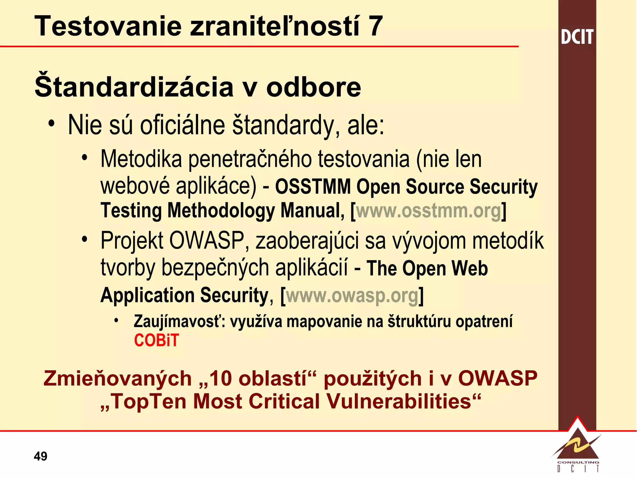 Testovanie zraniteľností 7 Štandardizácia v odbore Nie sú oficiálne štandardy, ale: Metodika penetračného testovania (nie len webové aplikáce) -  OSSTMM Open Source Security Testing Methodology Manual, [ www.osstmm.org ] Projekt OWASP, zaoberajúci sa vývojom metodík tvorby bezpečných aplikácií -  The Open Web Application Security ,  [ www.owasp.org ] Zaujímavosť: využíva mapovanie na štruktúru opatrení  COBiT Zmieňovaných „10 oblastí“ použitých i v OWASP „TopTen Most Critical Vulnerabilities“ 