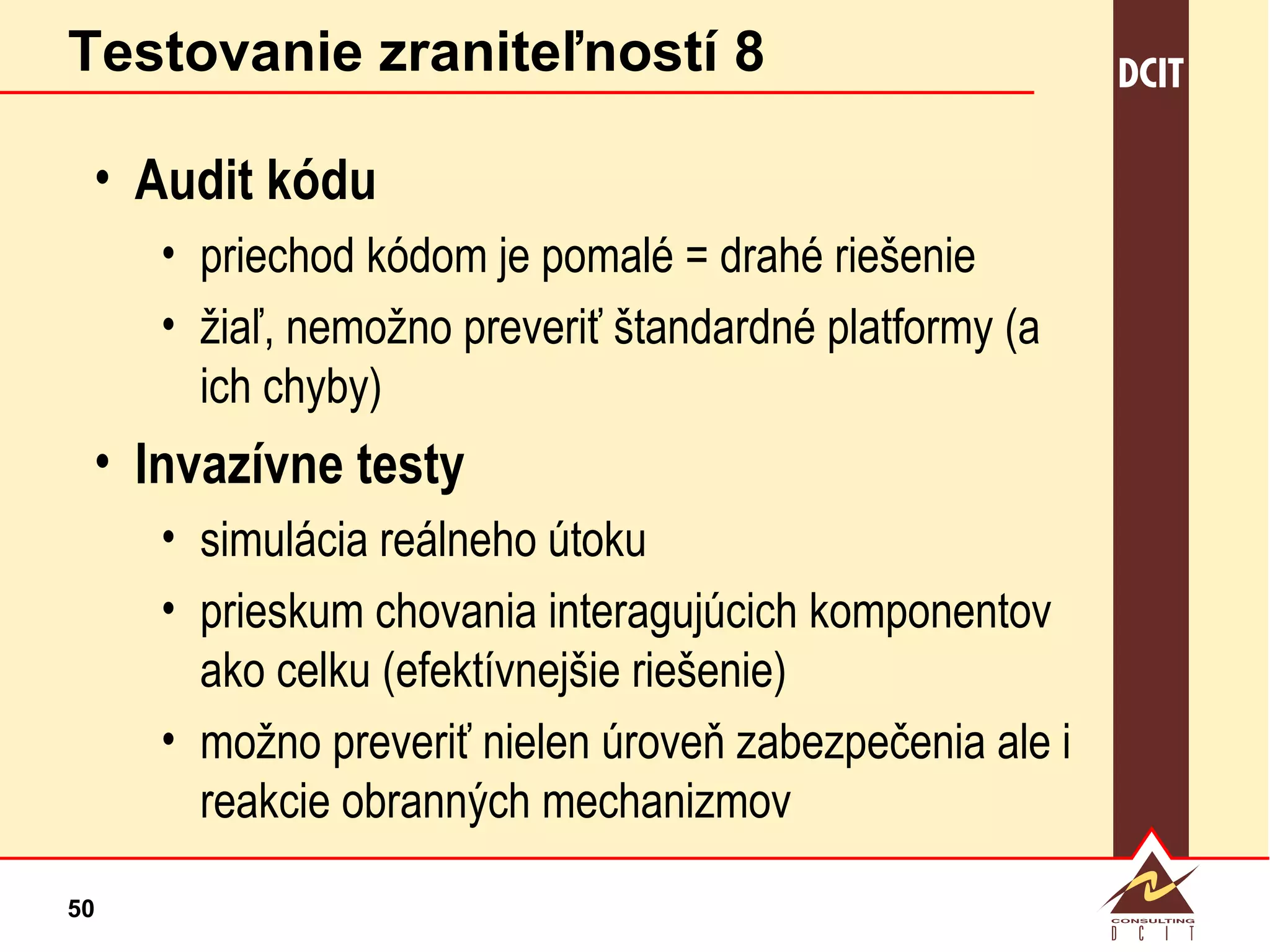 Testovanie zraniteľností 8 Audit kódu priechod kódom je pomalé = drahé riešenie žiaľ, nemožno preveriť štandardné platformy (a ich chyby) Invazívne testy simulácia reálneho útoku prieskum chovania interagujúcich komponentov ako celku (efektívnejšie riešenie) možno preveriť nielen úroveň zabezpečenia ale i reakcie obranných mechanizmov 