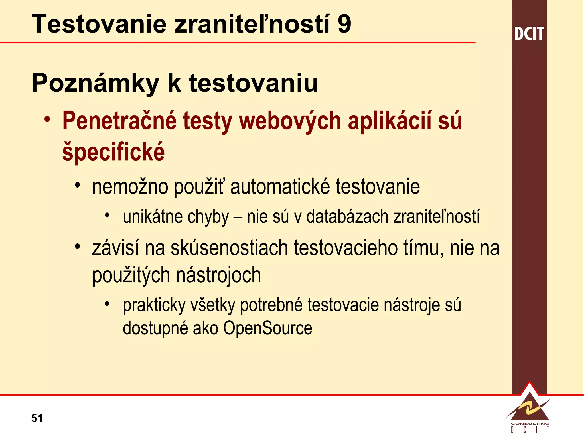 Testovanie zraniteľností 9 Poznámky k testovaniu Penetračné testy webových aplikácií sú špecifické nemožno použiť automatické testovanie unikátne chyby – nie sú v databázach zraniteľností závisí na skúsenostiach testovacieho tímu, nie na použitých nástrojoch prakticky všetky potrebné testovacie nástroje sú dostupné ako OpenSource 