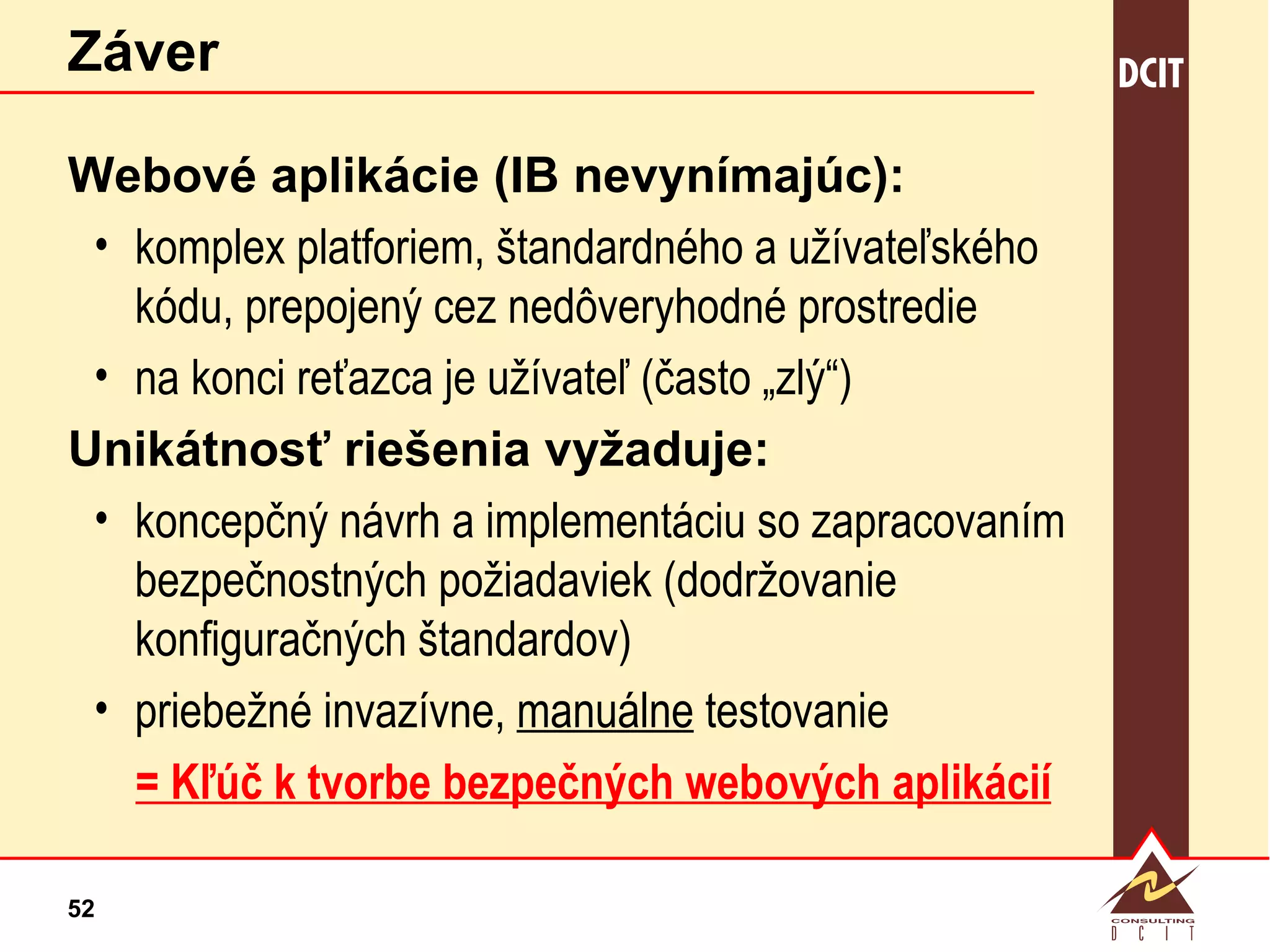 Záver Webové aplikácie (IB nevynímajúc): komplex platforiem, štandardného a užívateľského kódu, prepojený cez nedôveryhodné prostredie  na konci reťazca je užívateľ (často „zlý“)  Unikátnosť riešenia vyžaduje: koncepčný návrh a implementáciu so zapracovaním bezpečnostných požiadaviek (dodržovanie konfiguračných štandardov) priebežné invazívne,  manuálne  testovanie = Kľúč k tvorbe bezpečných webových aplikácií 