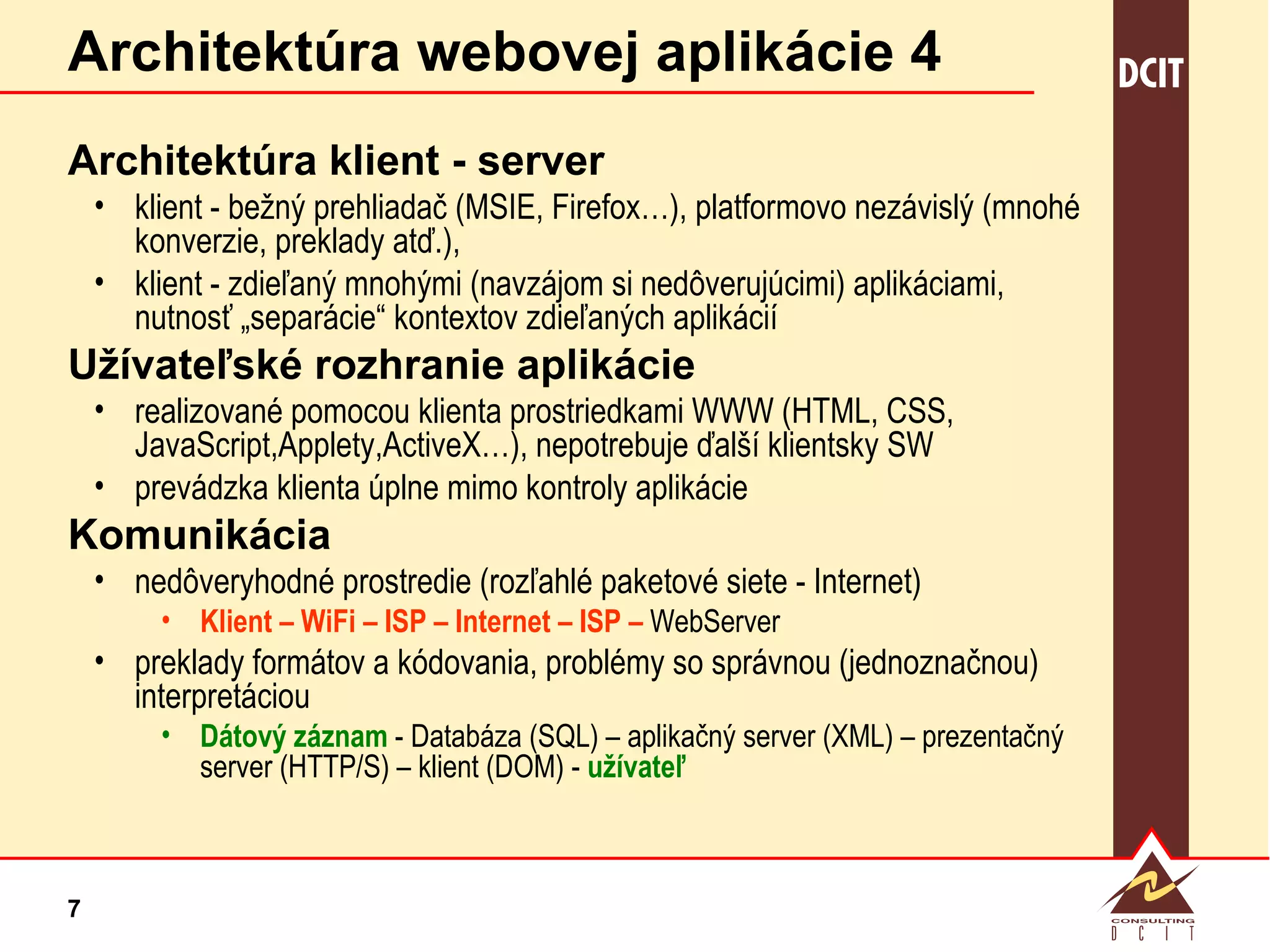 Architektúra webovej aplikácie 4 Architektúra klient - server klient - bežný prehliadač (MSIE, Firefox…), platformovo nezávislý (mnohé konverzie, preklady atď.),  klient - zdieľaný mnohými (navzájom si nedôverujúcimi) aplikáciami, nutnosť „separácie“ kontextov zdieľaných aplikácií Užívateľské rozhranie aplikácie realizované pomocou klienta prostriedkami WWW (HTML, CSS, JavaScript,Applety,ActiveX…), nepotrebuje ďalší klientsky SW prevádzka klienta úplne mimo kontroly aplikácie Komunikácia nedôveryhodné prostredie (rozľahlé paketové siete - Internet) Klient – WiFi – ISP – Internet – ISP –  WebServer preklady formátov a kódovania, problémy so správnou (jednoznačnou) interpretáciou Dátový záznam  - Databáza (SQL) – aplikačný server (XML) – prezentačný server (HTTP/S) – klient (DOM) -  užívateľ 