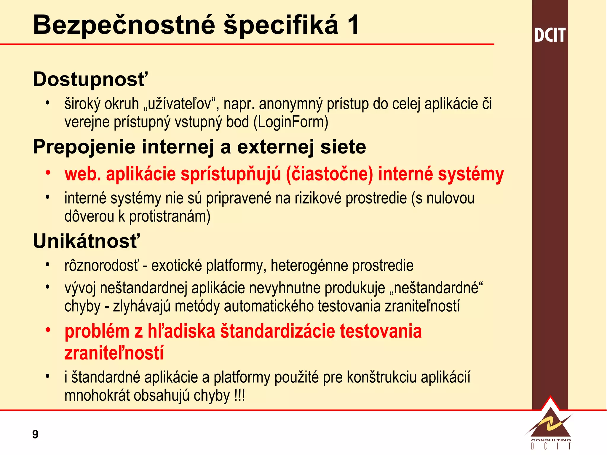 Bezpečnostné špecifiká 1 Dostupnosť široký okruh „užívateľov“, napr. anonymný prístup do celej aplikácie či verejne prístupný vstupný bod (LoginForm) Prepojenie internej a externej siete web. aplikácie sprístupňujú (čiastočne) interné systémy interné systémy nie sú pripravené na rizikové prostredie (s nulovou dôverou k protistranám) Unikátnosť rôznorodosť - exotické platformy, heterogénne prostredie vývoj neštandardnej aplikácie nevyhnutne produkuje „neštandardné“ chyby - zlyhávajú metódy automatického testovania zraniteľností problém z hľadiska štandardizácie testovania zraniteľností i štandardné aplikácie a platformy použité pre konštrukciu aplikácií mnohokrát obsahujú chyby !!! 