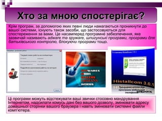 Крім програм, за допомогою яких певні люди намагаються проникнути до вашої системи, існують також засоби, що застосовуються для спостереження за вами. Це насамперед програмне забезпечення, яке зазвичай називають  adware та spyware, шпигунські програми, програми для батьківського контролю, блокуючи програми  тощо.  Ц і програми можуть відстежувати ваші звички стосовно мандрування Інтернетом, надсилати комусь дані без вашого дозволу, змінювати адресу домашньої сторінки вашого браузера і навіть змінювати системні файли комп’ютера. Хто за мною спостерігає? Программа-шпион для прослушки мобильных телефонов 