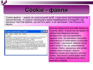 C ookie-файли  -  зовсім не шпигунський засіб, і коли вони застосовуються за призначенням, то значно полегшують ваше перебування в Інтернеті. Це маленькі текстові файли, що містять дані, а не програми і тим більше не віруси.  К оли ви налаштуєте для себе домашню сторінку сайту, то вона під час відкриття набуватиме бажаного вигляду автоматично. Це стає можливим завдяки тому, що відповідні настройки зберігаються в cookie-файлі на вашому комп'ютері, і програмне забезпе­чення сайту читає їх під час завантаження сторінки. Сайти, призначені для купівлі товарів через Інтернет, можуть зберігати кошик для покупок у вигляді cookie. Про­читати cookie-файл може лише програмне забезпечення сайту, який його створив. Cookie -  файли 