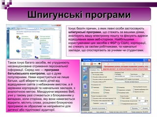 Існує безліч причин, з яких певні особи застосовують  шпигунські програми , що стежать за вашими діями, аналізують вашу електронну пошту та фіксують адреси відвідуваних вами веб-сторінок. Найбільшими користувачами цих засобів є ФБР (у США), корпорації, які стежать за своїми робітниками, та навчальні заклади, що спостерігають за учнями чи студентами. Також існує багато засобів, які утруднюють несанкціоноване отримання персональної інформації. Серед них —  програми батьківського контролю , що є дуже популярними. Ними користуються не лише батьки, щоб вберегти своїх дітей від відвідування сайтів з небажаним вмістом, а й керівники корпорацій та навчальних закладів, з аналогічною метою. Мандруючи мережею Веб, учні у такому разі стикаються з блокуванням у випадках, коли сторінка, яку вони намагаються відкрити, містить слова, розцінені блокуючою програмою як образливі чи неприйнятні для дитячої або підліткової аудиторії. Шпигунські програми Программа шпион, которая позволяет узнать, что  другие делают за компьютером в ваше отсутствие. 