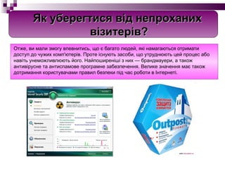 Отже, ви мали змогу впевнитись, що є багато людей, які намагаються отримати доступ до чужих комп'ютерів. Проте існують засоби, що утруднюють цей процес або навіть унеможливлюють його. Найпоширеніші з них — брандмауери, а також антивірусне та антиспамове програмне забезпечення. Велике значення має також дотримання користувачами правил безпеки під час роботи в Інтернеті. Як уберегтися від непроханих   візитерів? 