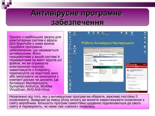 Однією з найбільших загроз для комп'ютерних систем є віруси. Для боротьби з ними можна придбати програмне забезпечення, що називається антивірусним. Воно працюватиме у вашій системі й перевірятиме на вміст вірусів усі файли, які ви отримуєте електронною поштою, завантажуєте з Інтернету, переписуєте на жорсткий диск або запускаєте на виконання з компакт-дисках чи дискети. Це Антивірус Касперського, Symantec Antivirus, McAfee VirusScan, AVG Anti-Virus. Незалежно від того, яку з антивірусних програм ви оберете, важливо постійно її оновлювати. Зазвичай за певну річну оплату ви можете завантажувати оновлення з сайту виробника. Більшість програм самостійно щоденно підключаються до свого сайту й перевіряють, чи нема там «свіжих» оновлень. Робота Антивіруса Касперського Антивірусне програмне  забезпечення 