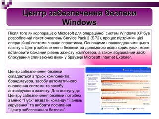Після того як корпорацією Microsoft для операційної систем Windows XP був розроблений пакет оновлень Service Pack 2 (SP2), процес підтримки цієї операційної системи значно спростився. Основними нововведеннями цього пакету є Центр забезпечення безпеки, за допомогою якого користувач може встановити бажаний рівень захисту комп'ютера, а також вбудований засіб блокування спливаючих вікон у браузері Microsoft Internet Explorer. Центр забезпечення безпеки складається з трьох компонентів: брандмауера, засобу автоматичного оновлення системи та засобу антивірусного захисту. Для доступу до Центру забезпечення безпеки потрібно з меню “Пуск” визвати команду “Панель керування” та вибрати посилання “Центр забезпечення безпеки”.  Центр забезпечення безпеки Windows 