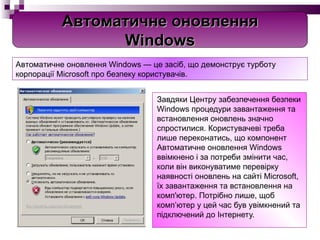 Завдяки Центру забезпечення безпеки Windows процедури завантаження та встановлення оновлень значно спростилися. Користувачеві треба лише переконатись, що компонент Автоматичне оновлення Windows ввімкнено і за потреби змінити час, коли він виконуватиме перевірку наявності оновлень на сайті Microsoft, їх завантаження та встановлення на комп'ютер. Потрібно лише, щоб комп’ютер у цей час був увімкнений та підключений до Інтернету.   Автоматичне оновлення Windows — це засіб, що демонструє турботу корпорації Microsoft про безпеку користувачів. Автоматичне оновлення Windows 