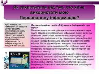 Крім хакерів, які намагаються завдати шкоди вашому комп’ютеру, існують зловмисники, що прагнуть отримати вашу персональну і конфіденційну інформацію та, використовуючи її, завдати вам шкоди.  Як саме й навіщо люди здобувають інформацію про мене? Певна категорія людей здійснює атаки на чужі комп'ютери задля отримання персональної інформації. Зазвичай їхніми об’єктами стають бази даних великих корпорацій, де зберігаються такі відомості, як персональні ідентифікаційні номери, номери банківських рахунків та кредитних карток клієнтів. Проте відомо багато випадків, коли жертвами зловмисників стають приватні особи, особливо якщо вони передають конфіденційну інформацію через Інтернет без належного захисту. Часом зловмисники намагаються викрасти персональну інформацію для того, щоб від імені іншої людини відкривати рахунки, купувати товари тощо. Найчастіше викрадають дані про банківські картки. Анонімність і величезні розміри Інтернету роблять його «землею обітованою» для шахраїв усіх ґатунків . Як захиститися від тих, хто   хоче  використати мою Персональну інформацію? 