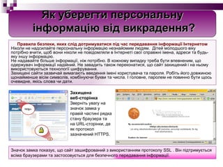 Правила безпеки, яких слід дотримуватися під час передавання інформації Інтернетом Ніколи не надсилайте персональну інформацію незнайомим людям.  Дітей молодшого віку потрібно вчити, щоб вони ніколи не повідомляли в Інтернеті свої справжні імена, адреси та будь-яку іншу інформацію. Не надавайте більше інформації, ніж потрібно.  В  кожному випадку треба бути впевненим, що одержувач інформації надійний. Не завадить також переконатися, що сайт захищений і на ньому використовуються технології шифрування. Захищені сайти зазвичай вимагають введення імені користувача та пароля. Робіть його довжиною щонайменше вісім символів, комбінуючи букви та числа. І головне, паролем не повинно бути щось очевидне, якісь слова чи дати. Захищена  веб-сторінка Зверніть увагу на значок замка у правій частині рядка стану браузера та на URL-сторінки, де як протокол зазначений HTTPS.  Значок замка показує, що сайт зашифрований з використанням протоколу SSL  .  Він підтримується всіма браузерами та застосовується для безпечного передавання інформації. Як уберегти персональну інформацію від викрадення? 