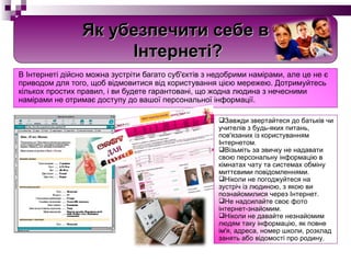 В Інтернеті дійсно можна зустріти багато суб'єктів з недобрими намірами, але це не є приводом для того, щоб відмовитися від користування цією мережею. Дотримуйтесь кількох простих правил, і ви будете гарантовані, що жодна людина з нечесними намірами не отримає доступу до вашої персональної інформації. Завжди звертайтеся до батьків чи учителів з будь-яких питань, пов'язаних із користуванням Інтернетом. Візьміть за звичку не надавати свою персональну інформацію в кімнатах чату та системах обміну миттєвими повідомленнями. Ніколи не погоджуйтеся на зустріч із людиною, з якою ви познайомилися через Інтернет. Не надсилайте своє фото інтернет-знайомим. Ніколи не давайте незнайомим людям таку інформацію, як повне ім'я, адреса, номер школи, розклад занять або відомості про родину. Як убезпечити себе в Інтернеті? 