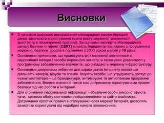 З початком широкого використання міжнародних мереж передачі  даних загального користування темпи росту мережної злочинності  зростають в геометричної прогресії. За оцінками експертів Міжнародного  центру безпеки Інтернет ( CERT ) кількість інцидентів пов’язаних з порушенням мережної безпеки  зросла в порівнянні з 2000 роком майже у  10  разів.   Основними причинами, що провокують ріст мережної злочинності є недосконалі методи і засоби мережного захисту, а також різні уразливості у програмному забезпеченню елементів, що складають мережну інфраструктуру. Основними джерелами небезпек для користувачів Інтернету являється діяльність хакерів, вірусів та спамів. Існують засоби, що утруднюють доступ до чужих комп'ютерів – це брандмауери, антивірусне та антиспамове програмне забезпечення. Велике значення також має дотримання користувачами правил безпеки під час роботи в Інтернеті. Для отримання персональної інформації, небезпечні особи використовують чати,  системи обліку миттєвими повідомленнями та сайти знайомств. Дотримання простих правил в спілкуванні через мережу Інтернет, дозволить захистити користувача від недобрих намірів зловмисників. Висновки 