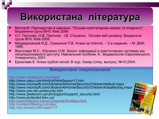 Microsoft. Партнерство в навчанні. "Основи комп'ютерних мереж та Інтернету". Видавнича група BHV. Київ 2006 О.Г. Пасічник, О.В. Пасічник,  І.В. Стеценко.  Основи веб-дизайну. Видавнича група BHV. Київ 2008. Медведковский И.Д., Семьянов П.В.  Атака на  Internet.  – 2-е издание. – М: ДМК,  1999 . Вертуза єв М.С., Юрченко О.М. Захист інформації в комп’ютерних системах від несанкціонованого доступу. Навчальний посібник. К.: Видавництво Європейського Університету, 2001. Ермолаев Е. Атака грубой силой. В жур. Хакер (спец. выпуск), №10,2004. Використанні гіперпосилання http://open.ukrtelecom.ua/safety/ http://www.uatur.com/html/oit/html/lesson11.htm http://www.microsoft.com/Ukraine/AtHome/Security/Children/default.mspx http://www.microsoft.com/Ukraine/AtHome/Security/Children/kidsafetyfaq.mspx http://www.yes.net.ua/security.htm http://www.iptelecom.ua/ukr/support/support_security.html http://www.protected.kiev.ua/ http://webcollection.narod.ru/banner/fontface.html   http://content-filtering.ru/index/ http://my.ukrweb.info/node/117 Використана  література 