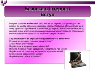 Інтернет охоплює майже весь світ, а отже ця мережа доступна і для тих людей, які мають далеко не найкращі наміри. Проблема збільшується ще й тому, що після підключення комп'ютера до мережі, а особливо до Інтернету, виникає ризик вторгнення зловмисника до цього комп’ютера та подальшого використання його для атак на інші комп’ютерні системи. У цьому проекті ви отримаєте відповіді на такі запитання: Хто прагне проникнути до мого комп'ютера?  Хто за мною спостерігає? Як уберегтися від непроханих візитерів? Як саме й навіщо люди здобувають інформацію про мене? Як уберегти персональну інформацію від викрадення? Хто і як може завдати мені шкоди? Як убезпечити себе в Інтернеті? Безпека в Інтернеті Вступ 