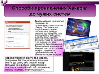   Троянські коні.  Це шкідливі програми, які розповсюджуються шляхом обману. Так, вам може надійти електронною поштою лист, де буде сказано, що програма, яка знаходиться у вкладенні, виконує якусь корисну функцію. Якщо ви  запустите її на виконання, ваш комп'ютер буде заражений. Троянські коні відкривають хакерам доступ до системи, можуть спричинити руйнування інших та виконання інших програм. Перевантаження сайту або мережі.  Генеруючи багато запитів довільного змісту  до сайту або мережі, хакер збільшує їхнє робоче навантаження внаслідок чого цей сайт або мережа не можуть нормально функціонувати. Способи проникнення Хакерів  до чужих систем 