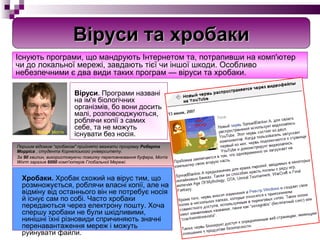 Віруси . Програми названі на ім'я біологічних організмів, бо вони досить малі, розповсюджуються, роблячи копії з самих себе, та не можуть існувати без носія.   Хробаки.  Хробак схожий на вірус тим, що розмножується, роблячи власні копії, але на відміну від останнього він не потребує носія й існує сам по собі. Часто хробаки передаються через електрону пошту. Хоча спершу хробаки не були шкідливими, нинішні їхні різновиди спричиняють значні перенавантаження мереж і можуть руйнувати файли.  Існують програми, що мандрують Інтернетом та, потрапивши на комп'ютер чи до локальної мережі, завдають тієї чи іншої шкоди. Особливо небезпечними є два види таких програм — віруси та хробаки. Першим відомим “хробаком" прийнято вважати програму  Роберта Морріса  , студента Корнелського університету. За  90  хвилин, використовуючи помилку переповнювання буфера, Morris Worm заразив  6000  комп'ютерів Глобальної Мережі.   Віруси та хробаки Robert Morris 