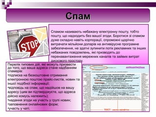 Спамом називають небажану електронну пошту, тобто пошту, що надходить без вашої згоди. Боротися зі спамом дуже складно навіть корпорації, спроможні щорічно витрачати мільйони доларів на антивірусне програмне забезпечення, не здатні зупинити потік рекламних та інших небажаних повідомлень, які призводять до перенавантаження мережних каналів та зайвих витрат дискового простору. П ерелік типових дій, які можуть призвести до того, що ваша адреса стане надбанням спамерів: підписка на безкоштовне отримання електронною поштою прайс-листів, новин та іншої подібної інформації; відповідь на спам, що надійшов на вашу адресу (цим ви підтверджуєте, що адреса дійсно комусь належить); надання згоди на участь у групі новин; заповнення онлайнових форм; участь у чаті. Спам 