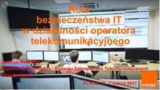 1 Orange Restricted
Rola
bezpieczeństwa IT
w działalności operatora
telekomunikacyjnego
Andrzej Karpiński
Dyrektor Archiotektury i Rozwoju Zabezpieczeń Teleinformatycznych
Orange Polska
PLNOG 18, 7 marca 2017
 