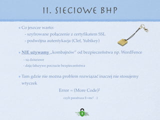 Polecane wtyczki i strony z zakresu bezpieczeństwa:
II. Sieciowe BHP
WP Login Alerts by DigiP, Limit Login Attempts - kontrola logowania do strony
BackWpUp, Duplicator - wtyczki do wykonywania backupów
Exploit Scanner - wtyczka skanująca stronę w poszukiwaniu ukrytego złośliwego kodu
Akismet, Antispam Bee - wtyczki antyspamowe
Clef, Yubico - wtyczki do podwójnej autentykacji
Sucuri Security - najbezpieczniejsza wtyczka do bezpieczeństwa 
 
 