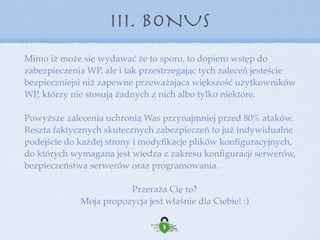 III. BONUS
Ty zajmujesz się swoim biznesem my bezpieczeństwem Twojej
strony i… Twoim „świętym spokojem”
Jak to działa?
- zgłaszasz się do nas (wskazujesz adres strony i dane dostępowe do Kokpitu i FTP/SSH)
- wybierasz pakiet Opieki Technicznej ze strony https://wp-security.pl
- robimy audyt stanu bezpieczeństwa strony (czyli przede wszystkim czy nie ma
infekcji i błędów technicznych na stronie)
- podłączamy stronę pod nasz system Opieki Technicznej
 