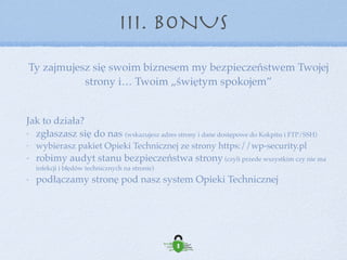 III. BONUS
Co dostajesz od nas?
bezpieczeństwo (zabezpieczenie strony, na poziomie znacznie wyższym
niż tu zaprezentowany)
backup na zewnętrznych serwerach
aktualizacje - zawsze na czas, aktualizacje również komercyjnych
elementów z ElegantThemes i WPML (Pro)
monitorowanie ataków i antywirusowe
Pogotowie, czyli szybka reakcja i pomoc jeśli już komuś skutecznie uda
się włamać
Support, czyli możliwość skonsultowania się w zakresie modyﬁkacji czy
modernizacji strony, doboru wtyczek itd.
dodatki związane ze statystykami i optymalizacją wydajności (GA,
PageSpeed Insights, Piwik)
 