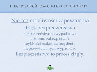 Nie ma możliwości zapewnienia  
100% bezpieczeństwa.
Bezpieczeństwo to wypadkowa  
poziomu zabezpieczeń,  
szybkości reakcji na incydent i 
nieprzewidzianych wypadków.
Bezpieczeństwo to proces ciągły.
I. Bezpieczeństwo, ale o co chodzi?
 