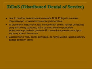 DDoS (Distributed Denial of Service)   ● Jest to bardziej zaawansowana metoda DoS. Polega to na ataku rozproszonym - z wielu komputerów jednocześnie.  ●   W przejętych maszynach, tzw. komputerach zombi, hacker umieszcza program-bombę czasową, która po uruchomieniu powoduje jednoczesne przesłanie pakietów IP z wielu komputerów zombi pod wybrany adres internetowy. ●   Zastosowanie wielu zombi powoduje, ze nawet wielkie i znane serwery padają po takim ataku.  