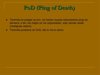 PoD (Ping of Death)   ● Technika ta polega na tym, ze hacker wysyła odpowiednie pingi do serwera, a ten nie zdąża na nie odpowiadać, więc serwer siada (następuje reebot).  ●   Technika podobna do DoS, ale to nie to samo.  