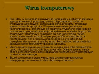 Wirus komputerowy ● Kod, który w systemach operacyjnych komputerów osobistych dokonuje zaprogramowanych przez jego autora, niepożądanych zmian w środowisku systemowym, uszkadzając dane, programy, zmieniając sposób działania sprzętu itp. W uproszczeniu wirus jest obcym fragmentem kodu, dołączonym do programu. Wykonanie tego kodu po uruchomieniu programu powoduje odnajdywanie na dysku innych, “nie zarażonych” programów i dołączanie do nich kodu wirusa. W ten sposób wirus zaraża coraz to więcej programów w komputerze, a “zainfekowane” nim programy, przenoszone na dyskietkach lub przesyłane siecią niszczą zasoby innych komputerów. Wirus może też atakować sektor rozruchowy dyskietki lub dysku.  ●   Stuprocentową gwarancję zwalczania wirusów daje tylko formatowanie dysku, niszczące jednak całą jego zawartość. Dlatego zawsze należy dbać o przechowywanie kopii zapasowych ważnych plików pamiętanych na dysku podstawowym. ●   Skutki powodowane przez wirusy mają znamiona przestępstwa polegającego na naruszeniu dóbr chronionych prawem. 