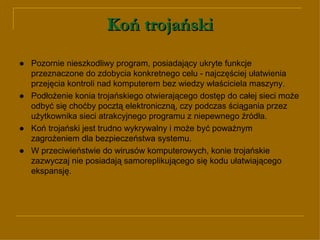 Koń trojański ● Pozornie nieszkodliwy program, posiadający ukryte funkcje przeznaczone do zdobycia konkretnego celu - najczęściej ułatwienia przejęcia kontroli nad komputerem bez wiedzy właściciela maszyny.  ●   Podłożenie konia trojańskiego otwierającego dostęp do całej sieci może odbyć się choćby pocztą elektroniczną, czy podczas ściągania przez użytkownika sieci atrakcyjnego programu z niepewnego źródła.  ●   Koń trojański jest trudno wykrywalny i może być poważnym zagrożeniem dla bezpieczeństwa systemu.  ● W przeciwieństwie do wirusów komputerowych, konie trojańskie zazwyczaj nie posiadają samoreplikującego się kodu ułatwiającego ekspansję.  