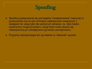 Spoofing   ● Spoofing (podszywanie się pod legalną "zarejestrowaną" maszynę) to podszywanie ma na celu ominięcie zabezpieczeń związanych z dostępem do usług tylko dla wybranych adresów, np. tylko lokalni użytkownicy mogą korzystać z usługi która może okazać się niebezpieczną po udostępnieniu jej światu zewnętrznemu.  ●   Programy reprezentujące ten typ ataków to: fakerwall i spoofer.   