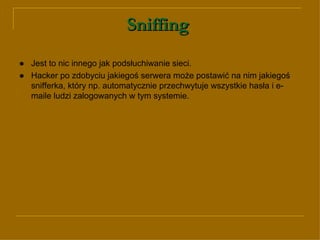 Sniffing   ● Jest to nic innego jak podsłuchiwanie sieci.  ●   Hacker po zdobyciu jakiegoś serwera może postawić na nim jakiegoś snifferka, który np. automatycznie przechwytuje wszystkie hasła i e-maile ludzi zalogowanych w tym systemie.  