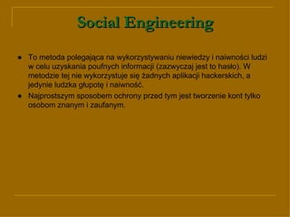 Social Engineering ● To metoda  polegająca na wykorzystywaniu niewiedzy i naiwności ludzi w celu uzyskania poufnych informacji (zazwyczaj jest to hasło). W metodzie tej nie wykorzystuje się żadnych aplikacji hackerskich, a jedynie ludzka głupotę i naiwność.  ●   Najprostszym sposobem ochrony przed tym jest tworzenie kont tylko osobom znanym i zaufanym.  