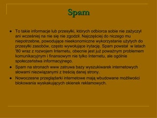 Spam ● To takie informacje lub przesyłki, których odbiorca sobie nie zażyczył ani wcześniej na nie się nie zgodził. Najczęściej do niczego mu niepotrzebne, powodujące nieekonomiczne wykorzystanie użytych do przesyłki zasobów, często wywołujące irytację. Spam powstał  w latach '80 wraz z rozwojem Internetu, obecnie jest już poważnym problemem komunikacyjnym i finansowym nie tylko Internetu, ale ogólnie społeczeństwa informacyjnego. ●   Spam na stronach www zatruwa bazy wyszukiwarek internetowych słowami niezwiązanymi z treścią danej strony. ● Nowoczesne przeglądarki internetowe mają wbudowane możliwości blokowania wyskakujących okienek reklamowych. 