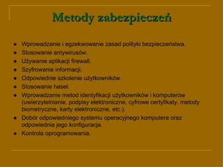 Metody zabezpieczeń ●   Wprowadzanie i egzekwowanie zasad polityki bezpieczeństwa. ● Stosowanie antywirusów. ● Używanie aplikacji firewall. ● Sz yfrowanie informacji. ●   Odpowiednie szkolenie użytkowników. ● Stosowanie haseł. ●   Wprowadzanie metod identyfikacji użytkowników i komputerów (uwierzytelnianie, podpisy elektroniczne, cyfrowe certyfikaty, metody biometryczne, karty elektroniczne, etc.). ● Dobór odpowiedniego systemu operacyjnego komputera oraz odpowiednia jego konfiguracja. ●   Kontrola oprogramowania. 