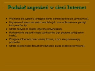 Podział zagrożeń w sieci Internet   ● Włamanie do systemu (przejęcie konta administratora lub użytkownika).  ●   Uzyskanie dostępu do takich zasobów jak: moc obliczeniowa, pamięć komputerów, itp. ● Utrata danych na skutek ingerencji zewnętrznej. ● Podszywanie się pod innego użytkownika (np. poprzez podejrzenie hasła) . ● Przejęcie informacji przez osobę trzecią, a tym samym utrata jej poufności. ●   Utrata integralności danych (modyfikacja przez osobę niepowołaną). 