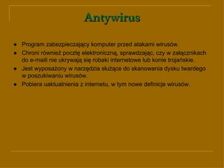 Antywirus ● Program zabezpieczający komputer przed atakami wirusów. ● Chroni również pocztę elektroniczną, sprawdzając, czy w załącznikach do e-maili nie ukrywają się robaki internetowe lub konie trojańskie. ● Jest wyposażony w narzędzia służące do skanowania dysku twardego w poszukiwaniu wirusów. ● Pobiera uaktualnienia z internetu, w tym nowe definicje wirusów. 