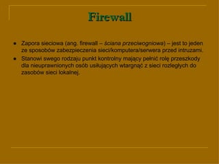 Firewall ● Zapora sieciowa (ang. firewall –  ściana przeciwogniowa ) – jest to jeden ze sposobów zabezpieczenia sieci/komputera/serwera przed intruzami.  ● Stanowi swego rodzaju punkt kontrolny mający pełnić rolę przeszkody dla nieuprawnionych osób usiłujących wtargnąć z sieci rozległych do zasobów sieci lokalnej. 