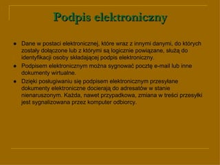 Podpis elektroniczny ● Dane w postaci elektronicznej, które wraz z innymi danymi, do których zostały dołączone lub z którymi są logicznie powiązane, służą do identyfikacji osoby składającej podpis elektroniczny.  ● Podpisem elektronicznym można sygnować pocztę e-mail lub inne dokumenty wirtualne.  ●  Dzięki posługiwaniu się podpisem elektronicznym przesyłane dokumenty elektroniczne docierają do adresatów w stanie nienaruszonym. Każda, nawet przypadkowa, zmiana w treści przesyłki jest sygnalizowana przez komputer odbiorcy. 