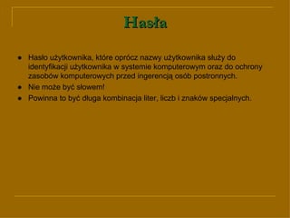 Hasła ● Hasło użytkownika, które oprócz nazwy użytkownika służy do identyfikacji użytkownika w systemie komputerowym oraz do ochrony zasobów komputerowych przed ingerencją osób postronnych. ● Nie może być słowem! ● Powinna to być długa kombinacja liter, liczb i znaków specjalnych. 