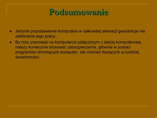 Podsumowanie ● Jedynie pozostawienie komputera w całkowitej alienacji gwarantuje nie zakłócenie jego pracy. ● By móc pracować na komputerze połączonym z siecią komputerową należy koniecznie stosować zabezpieczenia, głównie w postaci programów chroniących komputer, ale również tkwiących w ludzkiej świadomości. 